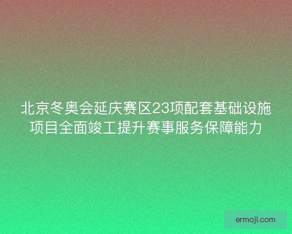 北京冬奥会延庆赛区23项配套基础设施项目全面竣工提升赛事服务保障能力