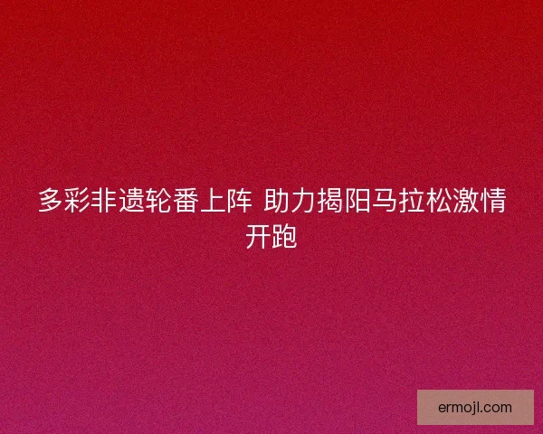 多彩非遗轮番上阵 助力揭阳马拉松激情开跑
