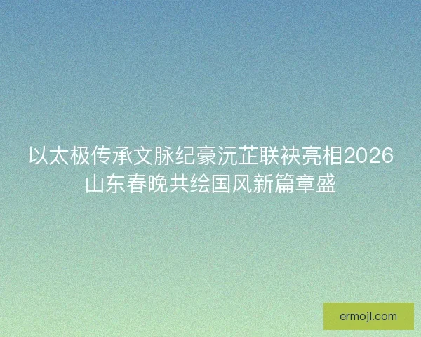 以太极传承文脉纪豪沅芷联袂亮相2026山东春晚共绘国风新篇章盛